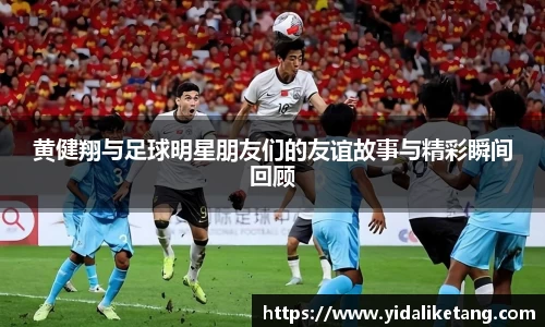 黄健翔与足球明星朋友们的友谊故事与精彩瞬间回顾